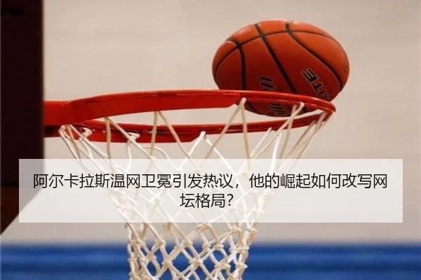 阿尔卡拉斯温网卫冕引发热议，他的崛起如何改写网坛格局？
