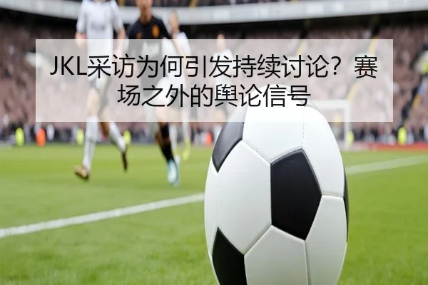 JKL采访为何引发持续讨论？赛场之外的舆论信号 | MKSPORT