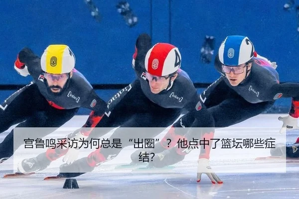 宫鲁鸣采访为何总是“出圈”？他点中了篮坛哪些症结？