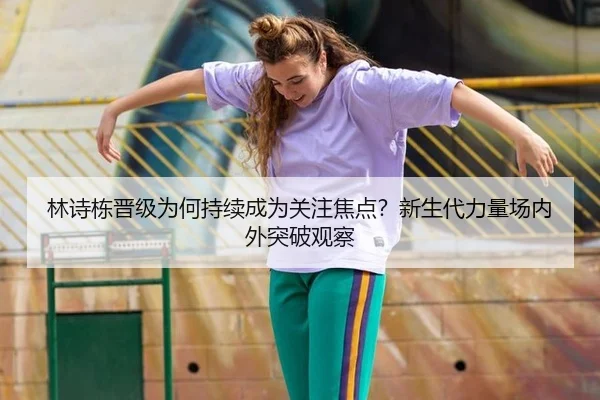 林诗栋晋级为何持续成为关注焦点？新生代力量场内外突破观察