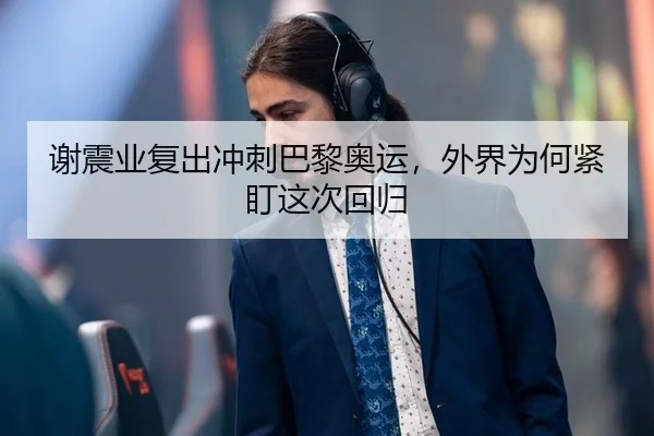 谢震业复出冲刺巴黎奥运，外界为何紧盯这次回归